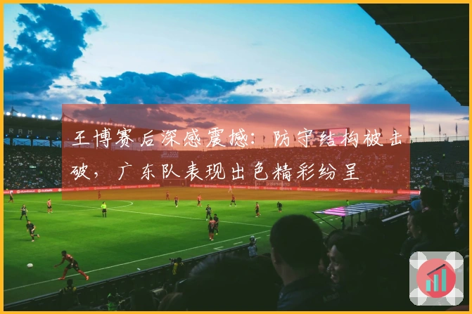 王博赛后深感震撼：防守结构被击破，广东队表现出色精彩纷呈