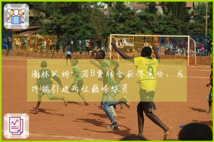 谢林汉姆：若B费转会获得高价，或许能引进两位巅峰球员