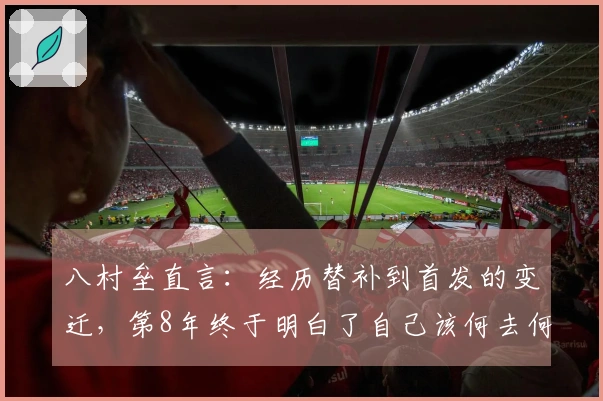 八村垒直言：经历替补到首发的变迁，第8年终于明白了自己该何去何从