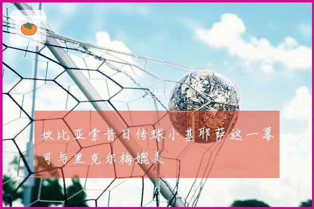 坎比亚索昔日传球小基耶萨这一幕可与里克尔梅媲美