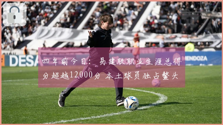 四年前今日：易建联职业生涯总得分超越12000分 本土球员独占鳌头