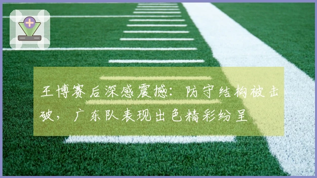 王博赛后深感震撼：防守结构被击破，广东队表现出色精彩纷呈