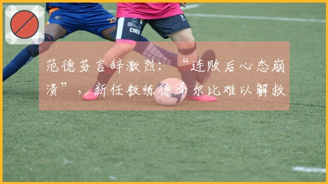 范德芬言辞激烈：“连败后心态崩溃”，新任教练德泽尔比难以解救困境